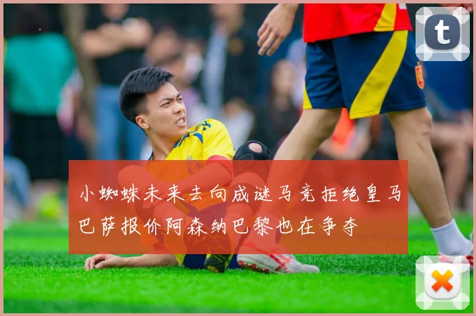 小蜘蛛未来去向成谜马竞拒绝皇马巴萨报价阿森纳巴黎也在争夺