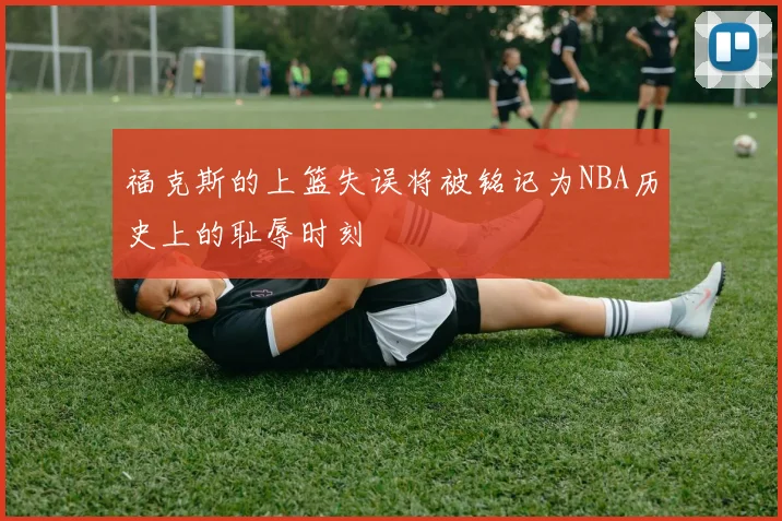 福克斯的上篮失误将被铭记为NBA历史上的耻辱时刻