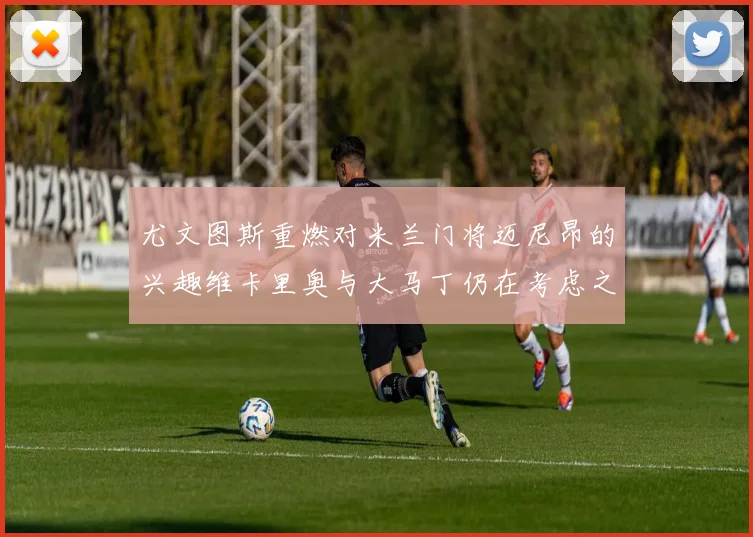 尤文图斯重燃对米兰门将迈尼昂的兴趣维卡里奥与大马丁仍在考虑之中