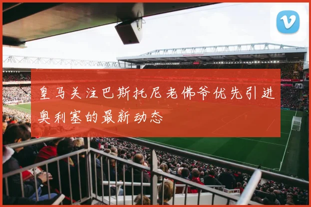 皇马关注巴斯托尼老佛爷优先引进奥利塞的最新动态