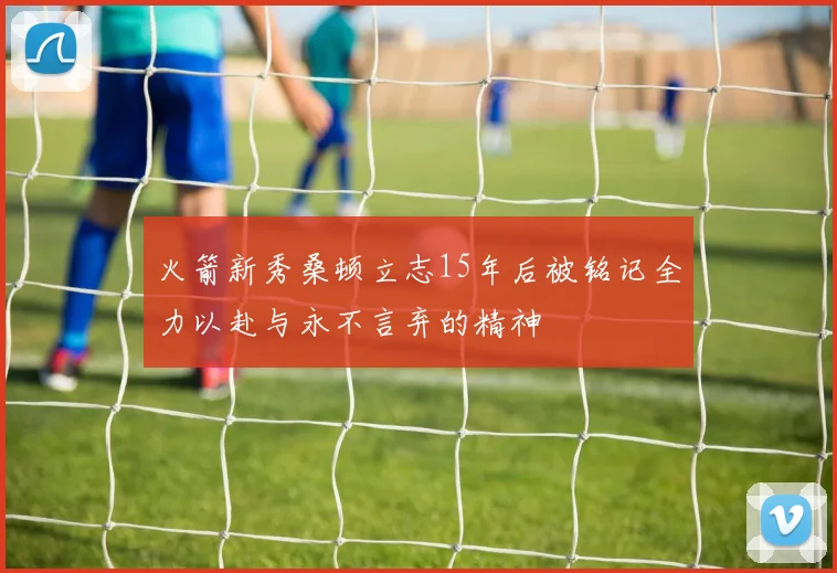火箭新秀桑顿立志15年后被铭记全力以赴与永不言弃的精神