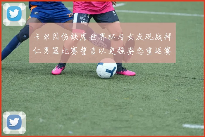 卡尔因伤缺席世界杯与女友观战拜仁男篮比赛誓言以更强姿态重返赛场