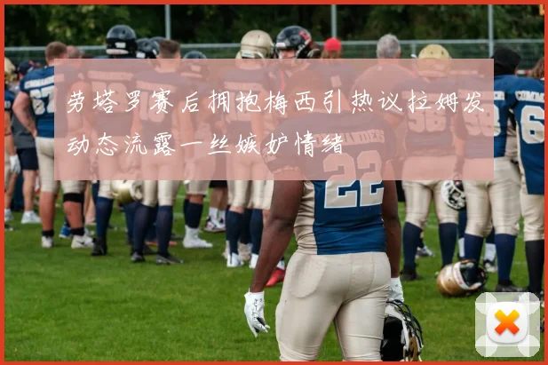 劳塔罗赛后拥抱梅西引热议拉姆发动态流露一丝嫉妒情绪