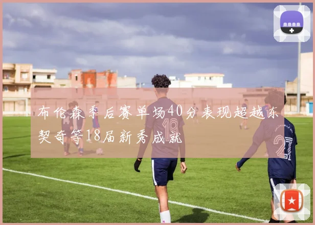 布伦森季后赛单场40分表现超越东契奇等18届新秀成就